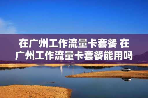 在广州工作流量卡套餐 在广州工作流量卡套餐能用吗