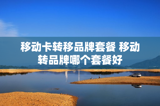 移动卡转移品牌套餐 移动转品牌哪个套餐好