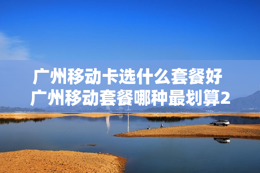 广州移动卡选什么套餐好 广州移动套餐哪种最划算2021