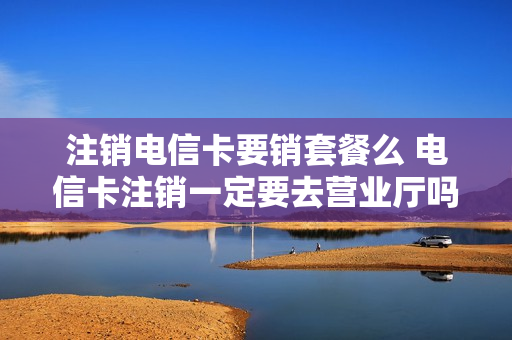 注销电信卡要销套餐么 电信卡注销一定要去营业厅吗