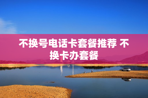 不换号电话卡套餐推荐 不换卡办套餐