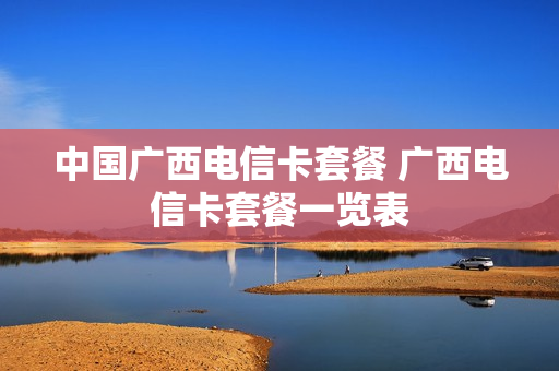 中国广西电信卡套餐 广西电信卡套餐一览表