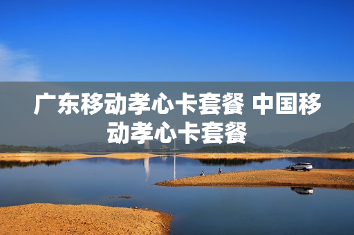 广东移动孝心卡套餐 中国移动孝心卡套餐