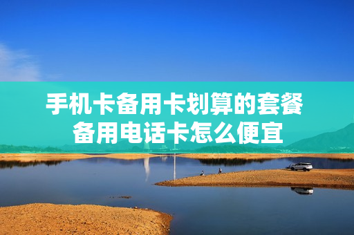 手机卡备用卡划算的套餐 备用电话卡怎么便宜