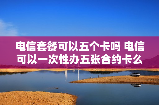 电信套餐可以五个卡吗 电信可以一次性办五张合约卡么