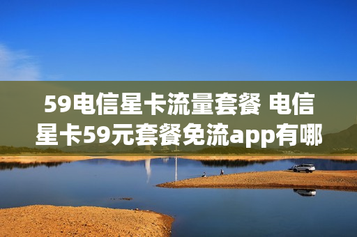 59电信星卡流量套餐 电信星卡59元套餐免流app有哪些