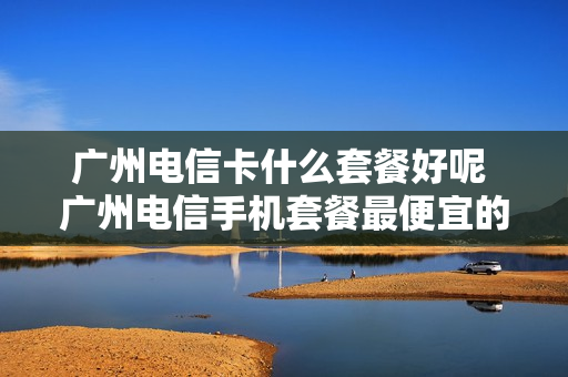 广州电信卡什么套餐好呢 广州电信手机套餐最便宜的是哪种