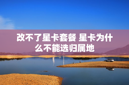 改不了星卡套餐 星卡为什么不能选归属地