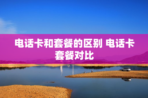 电话卡和套餐的区别 电话卡套餐对比
