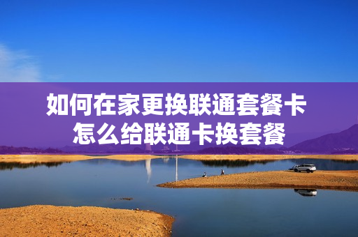 如何在家更换联通套餐卡 怎么给联通卡换套餐