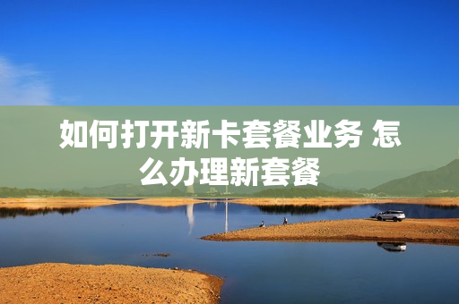 如何打开新卡套餐业务 怎么办理新套餐