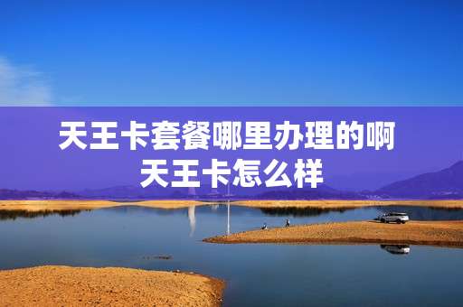 天王卡套餐哪里办理的啊 天王卡怎么样