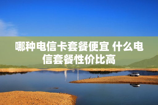 哪种电信卡套餐便宜 什么电信套餐性价比高