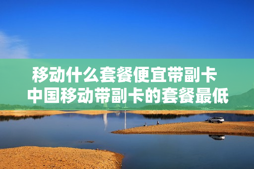 移动什么套餐便宜带副卡 中国移动带副卡的套餐最低是多少钱?