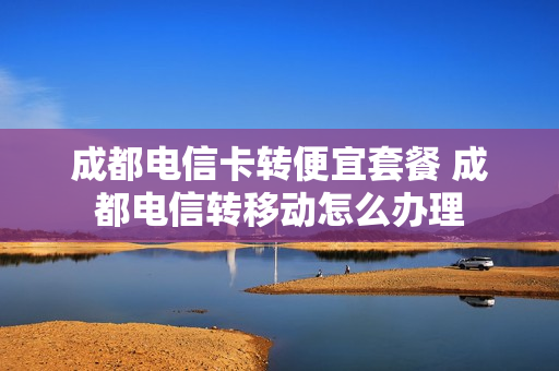 成都电信卡转便宜套餐 成都电信转移动怎么办理