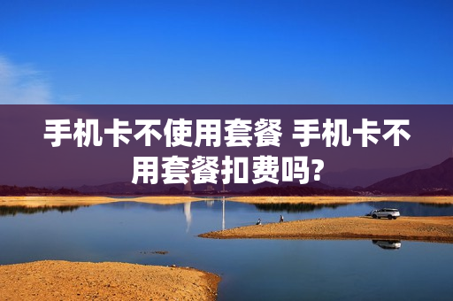 手机卡不使用套餐 手机卡不用套餐扣费吗?
