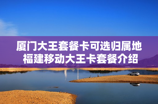 厦门大王套餐卡可选归属地 福建移动大王卡套餐介绍