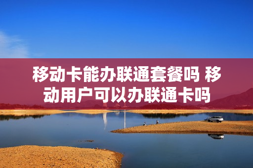 移动卡能办联通套餐吗 移动用户可以办联通卡吗