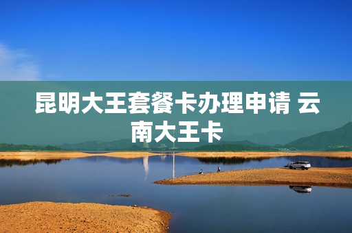 昆明大王套餐卡办理申请 云南大王卡