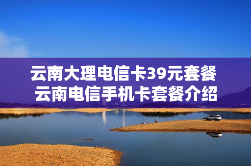 云南大理电信卡39元套餐 云南电信手机卡套餐介绍