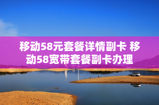 移动58元套餐详情副卡 移动58宽带套餐副卡办理