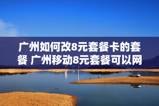 广州如何改8元套餐卡的套餐 广州移动8元套餐可以网上办理了