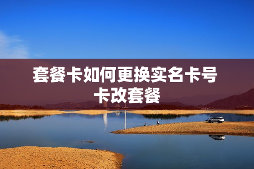 套餐卡如何更换实名卡号 卡改套餐