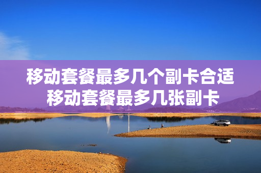 移动套餐最多几个副卡合适 移动套餐最多几张副卡
