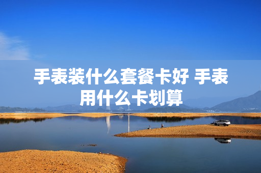 手表装什么套餐卡好 手表用什么卡划算