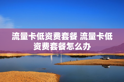 流量卡低资费套餐 流量卡低资费套餐怎么办