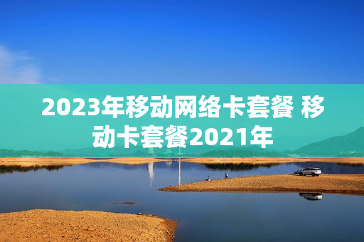 2023年移动网络卡套餐 移动卡套餐2021年