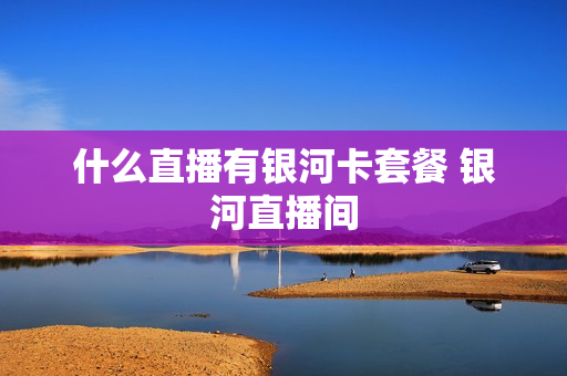 什么直播有银河卡套餐 银河直播间