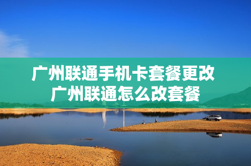 广州联通手机卡套餐更改 广州联通怎么改套餐