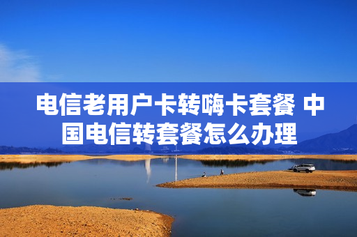 电信老用户卡转嗨卡套餐 中国电信转套餐怎么办理