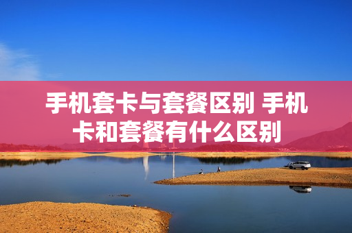 手机套卡与套餐区别 手机卡和套餐有什么区别