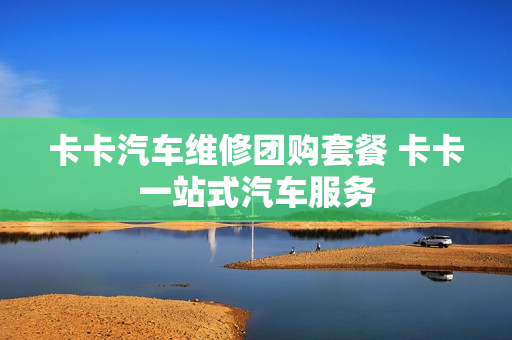 卡卡汽车维修团购套餐 卡卡一站式汽车服务