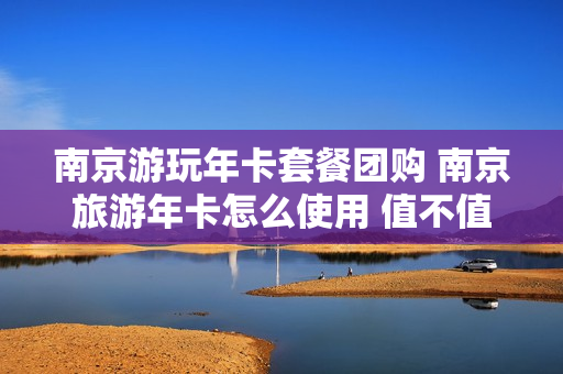 南京游玩年卡套餐团购 南京旅游年卡怎么使用 值不值