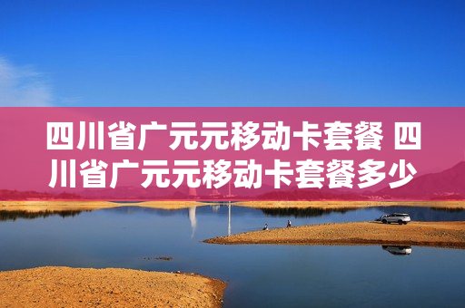 四川省广元元移动卡套餐 四川省广元元移动卡套餐多少钱