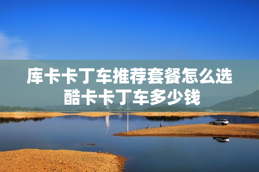 库卡卡丁车推荐套餐怎么选 酷卡卡丁车多少钱