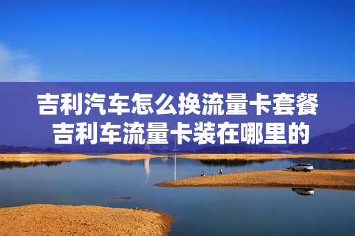 吉利汽车怎么换流量卡套餐 吉利车流量卡装在哪里的
