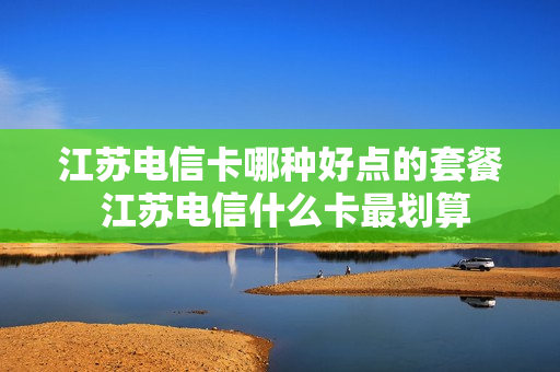 江苏电信卡哪种好点的套餐 江苏电信什么卡最划算