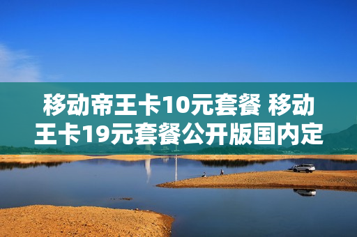 移动帝王卡10元套餐 移动王卡19元套餐公开版国内定向流量