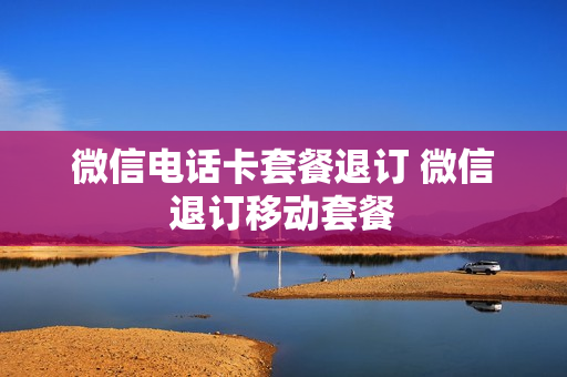微信电话卡套餐退订 微信退订移动套餐