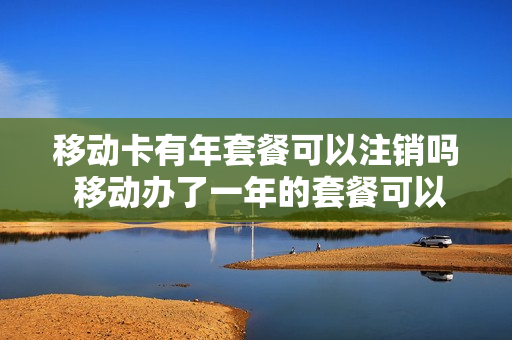 移动卡有年套餐可以注销吗 移动办了一年的套餐可以取消吗