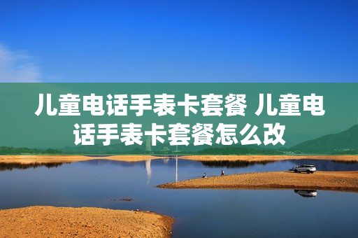 儿童电话手表卡套餐 儿童电话手表卡套餐怎么改