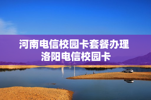 河南电信校园卡套餐办理 洛阳电信校园卡