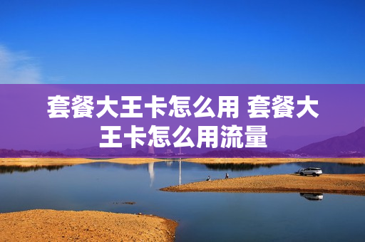 套餐大王卡怎么用 套餐大王卡怎么用流量