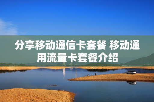 分享移动通信卡套餐 移动通用流量卡套餐介绍