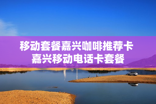 移动套餐嘉兴咖啡推荐卡 嘉兴移动电话卡套餐