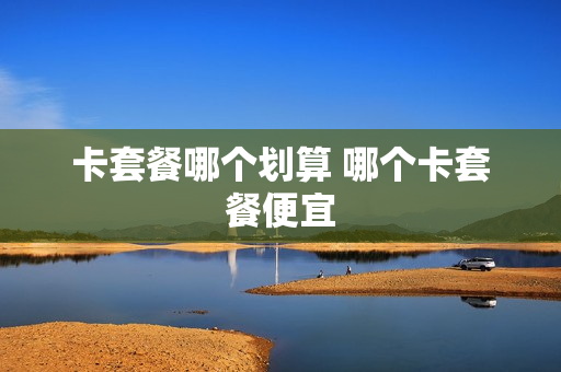 卡套餐哪个划算 哪个卡套餐便宜